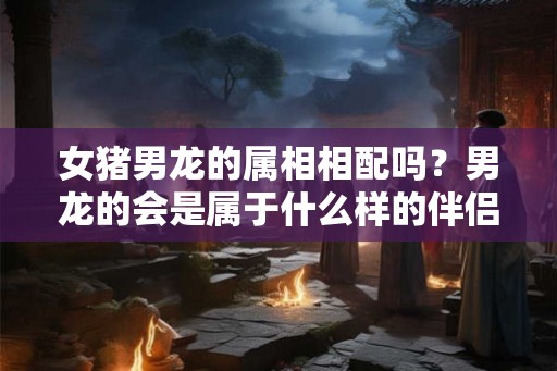 女猪男龙的属相相配吗？男龙的会是属于什么样的伴侣？