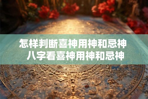 怎样判断喜神用神和忌神  八字看喜神用神和忌神