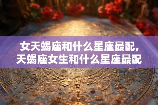 女天蝎座和什么星座最配,天蝎座女生和什么星座最配？