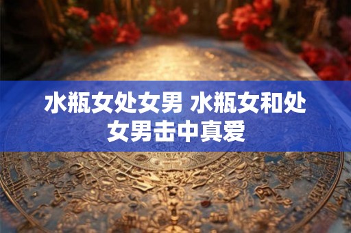 水瓶女处女男 水瓶女和处女男击中真爱