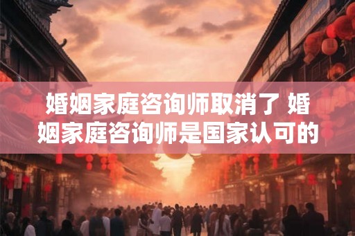 婚姻家庭咨询师取消了 婚姻家庭咨询师是国家认可的资格证吗？