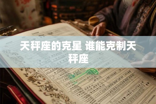 天秤座的克星 谁能克制天秤座 天秤座的克星 谁能克制天秤座