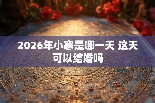 2026年小寒是哪一天 这天可以结婚吗