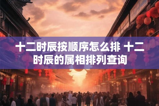 十二时辰按顺序怎么排 十二时辰的属相排列查询