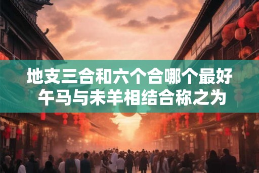地支三合和六个合哪个最好 午马与未羊相结合称之为化土