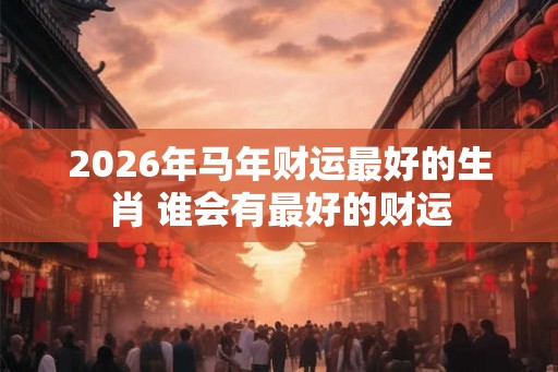 2026年马年财运最好的生肖 谁会有最好的财运 2026年马年财运最好的生肖 谁会有最好的财运