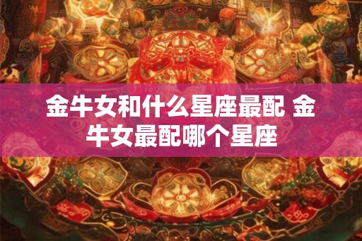 金牛女和什么星座最配 金牛女最配哪个星座 金牛女和什么星座最配 金牛女最配哪个星座