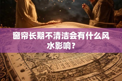 窗帘长期不清洁会有什么风水影响？