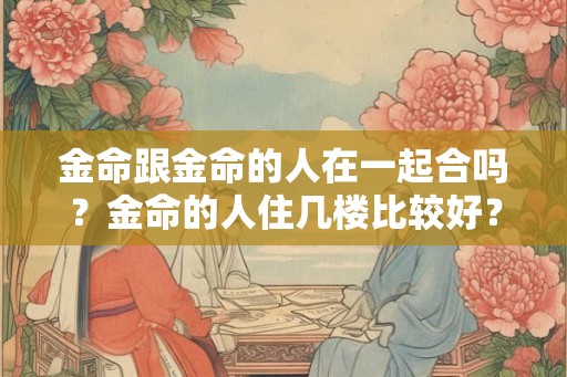 金命跟金命的人在一起合吗？金命的人住几楼比较好？