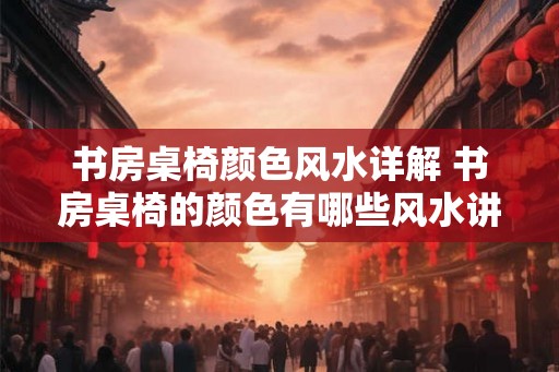 书房桌椅颜色风水详解 书房桌椅的颜色有哪些风水讲究