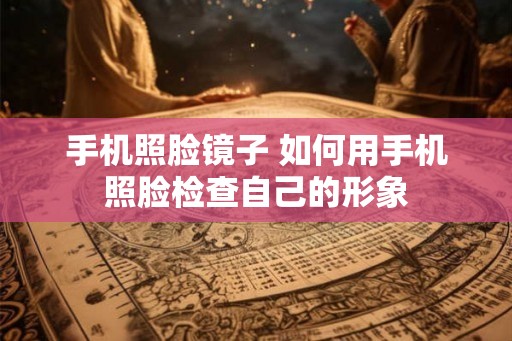 手机照脸镜子 如何用手机照脸检查自己的形象