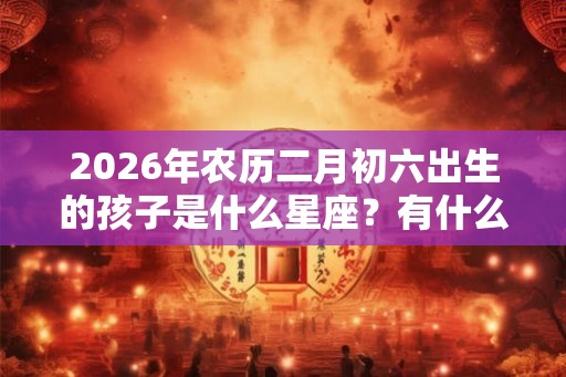 2026年农历二月初六出生的孩子是什么星座？有什么缺点？