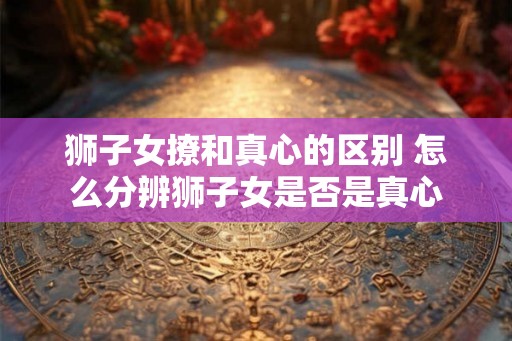 狮子女撩和真心的区别 怎么分辨狮子女是否是真心