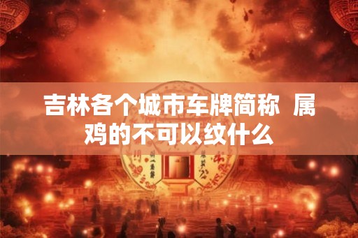吉林各个城市车牌简称 属鸡的不可以纹什么 吉林各个城市车牌简称 属鸡的不可以纹什么
