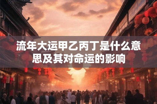 流年大运甲乙丙丁是什么意思及其对命运的影响 流年大运甲乙丙丁是什么意思及其对命运的影响