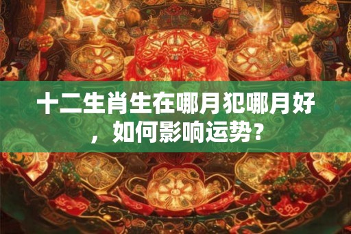 十二生肖生在哪月犯哪月好,如何影响运势? 十二生肖生在哪月犯哪月好,如何影响运势?