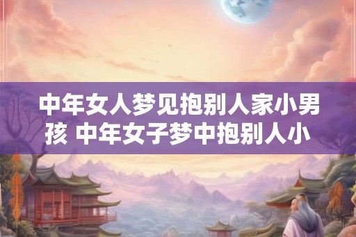中年女人梦见抱别人家小男孩 中年女子梦中抱别人小男孩寓意何在
