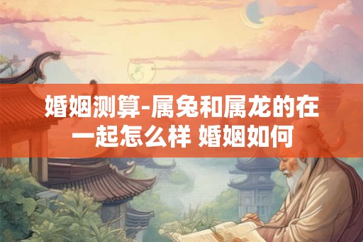 婚姻测算-属兔和属龙的在一起怎么样 婚姻如何