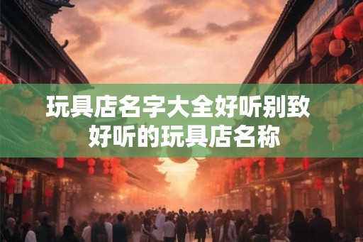 玩具店名字大全好听别致  好听的玩具店名称