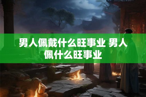 男人佩戴什么旺事业 男人佩什么旺事业
