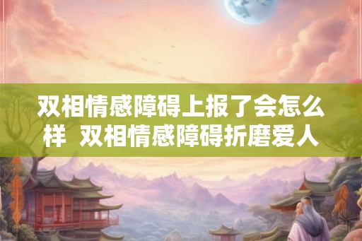 双相情感障碍上报了会怎么样  双相情感障碍折磨爱人
