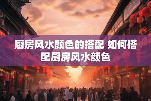 厨房风水颜色的搭配 如何搭配厨房风水颜色