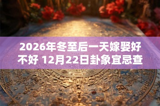 2026年冬至后一天嫁娶好不好 12月22日卦象宜忌查询