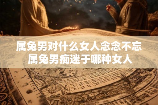 属兔男对什么女人念念不忘 属兔男痴迷于哪种女人