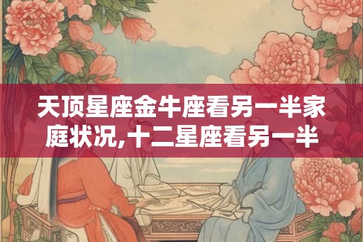天顶星座金牛座看另一半家庭状况,十二星座看另一半 天顶星座金牛座看另一半家庭状况,十二星座看另一半