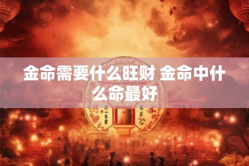 金命需要什么旺财 金命中什么命最好 金命需要什么旺财 金命中什么命最好