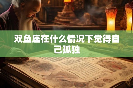 双鱼座在什么情况下觉得自己孤独 双鱼座在什么情况下觉得自己孤独