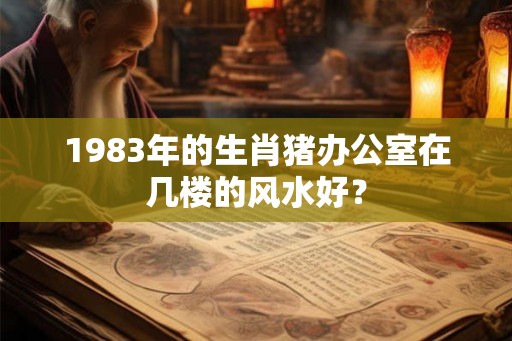 1983年的生肖猪办公室在几楼的风水好？