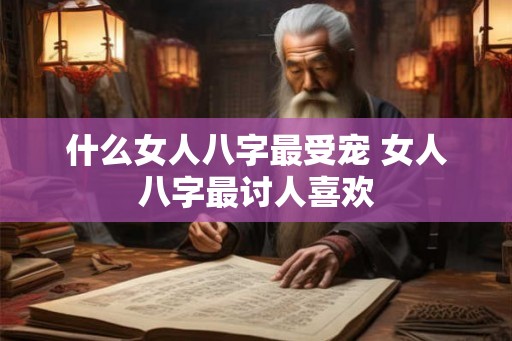 什么女人八字最受宠 女人八字最讨人喜欢 什么女人八字最受宠 女人八字最讨人喜欢