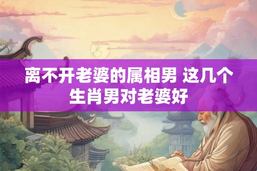 离不开老婆的属相男 这几个生肖男对老婆好