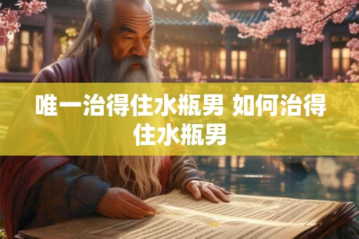 唯一治得住水瓶男 如何治得住水瓶男