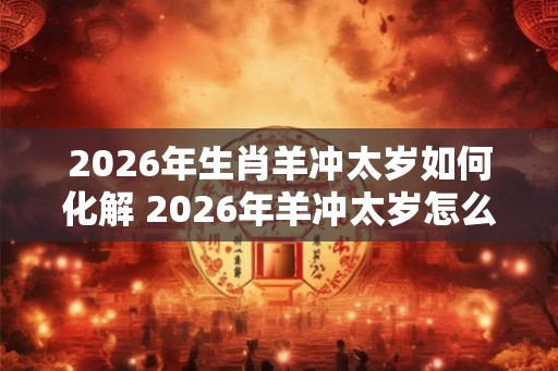 2026年生肖羊冲太岁如何化解 2026年羊冲太岁怎么办