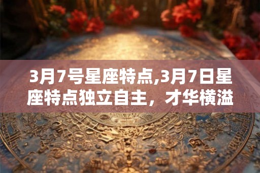 3月7号星座特点,3月7日星座特点独立自主，才华横溢