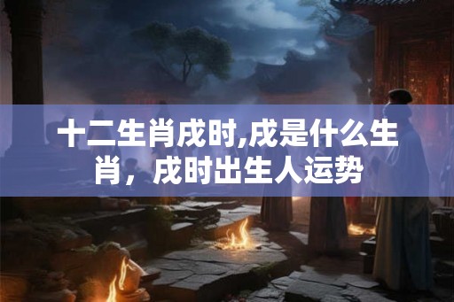 十二生肖戌时,戌是什么生肖,戌时出生人运势 十二生肖戌时,戌是什么生肖,戌时出生人运势