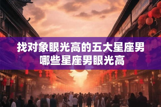 找对象眼光高的五大星座男 哪些星座男眼光高