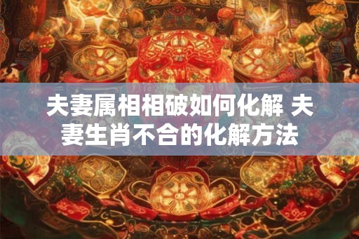 夫妻属相相破如何化解 夫妻生肖不合的化解方法