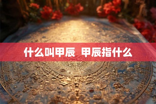 什么叫甲辰 甲辰指什么 什么叫甲辰 甲辰指什么
