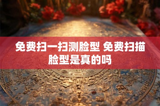 免费扫一扫测脸型 免费扫描脸型是真的吗