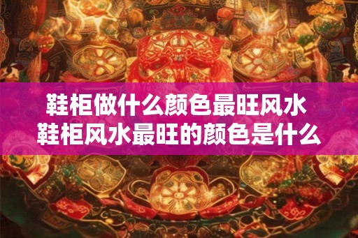 鞋柜做什么颜色最旺风水 鞋柜风水最旺的颜色是什么