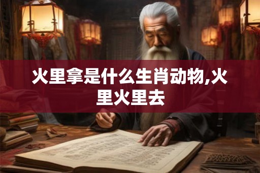 火里拿是什么生肖动物,火里火里去 火里拿是什么生肖动物,火里火里去