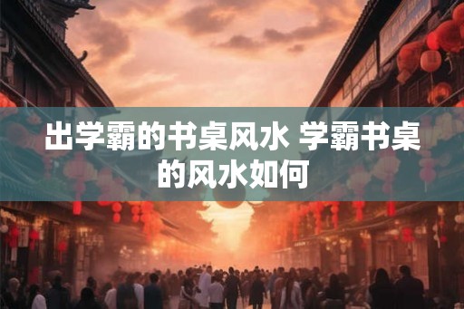 出学霸的书桌风水 学霸书桌的风水如何