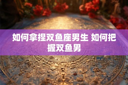 如何拿捏双鱼座男生 如何把握双鱼男