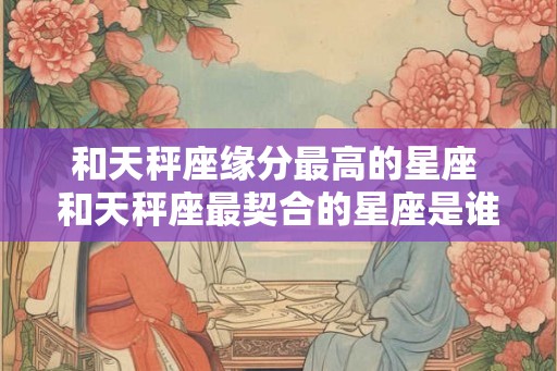 和天秤座缘分最高的星座 和天秤座最契合的星座是谁
