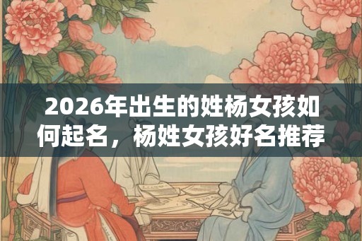 2026年出生的姓杨女孩如何起名,杨姓女孩好名推荐 2026年出生的姓杨女孩如何起名,杨姓女孩好名推荐