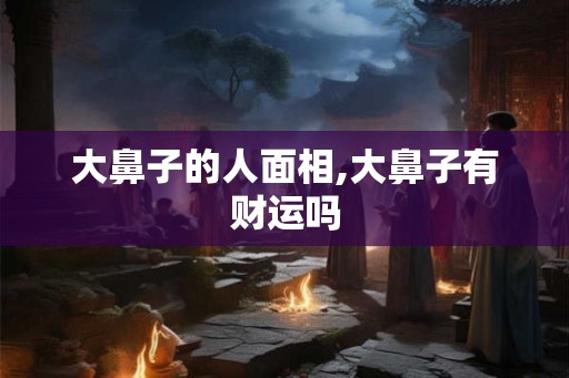 大鼻子的人面相,大鼻子有财运吗 大鼻子的人面相,大鼻子有财运吗