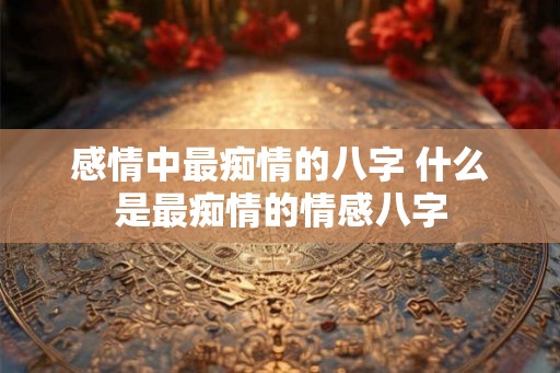 感情中最痴情的八字 什么是最痴情的情感八字